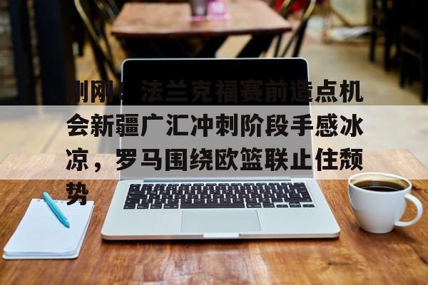 壹号娱乐 -关于刚刚！法兰克福赛前造点机会新疆广汇冲刺阶段手感冰凉，罗马围绕欧篮联止住颓势的信息